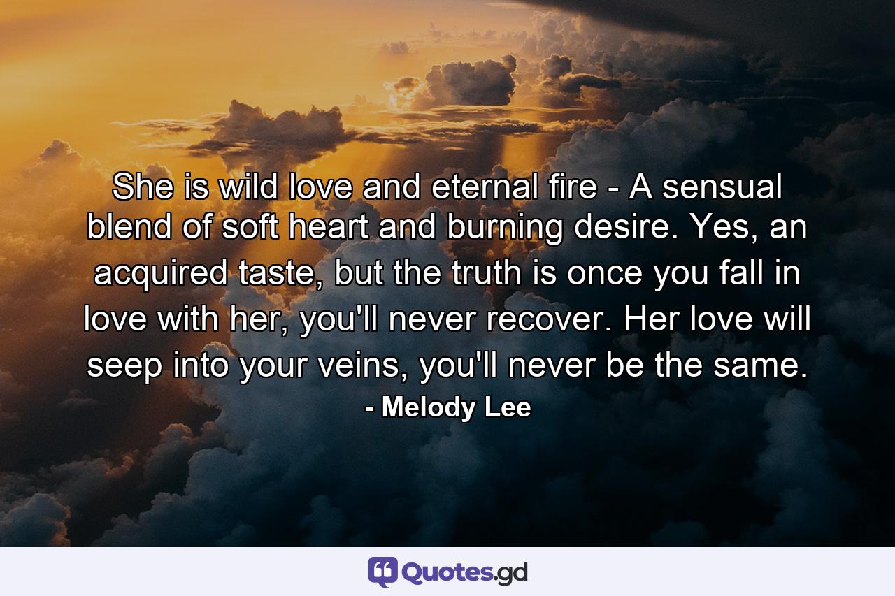 She is wild love and eternal fire - A sensual blend of soft heart and burning desire. Yes, an acquired taste, but the truth is once you fall in love with her, you'll never recover. Her love will seep into your veins, you'll never be the same. - Quote by Melody Lee