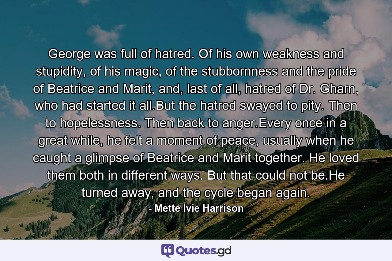 George was full of hatred. Of his own weakness and stupidity, of his magic, of the stubbornness and the pride of Beatrice and Marit, and, last of all, hatred of Dr. Gharn, who had started it all.But the hatred swayed to pity. Then to hopelessness. Then back to anger.Every once in a great while, he felt a moment of peace, usually when he caught a glimpse of Beatrice and Marit together. He loved them both in different ways. But that could not be.He turned away, and the cycle began again. - Quote by Mette Ivie Harrison