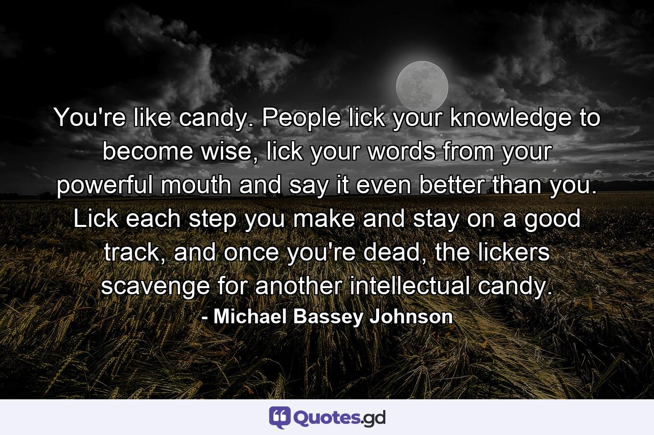 You're like candy. People lick your knowledge to become wise, lick your words from your powerful mouth and say it even better than you. Lick each step you make and stay on a good track, and once you're dead, the lickers scavenge for another intellectual candy. - Quote by Michael Bassey Johnson