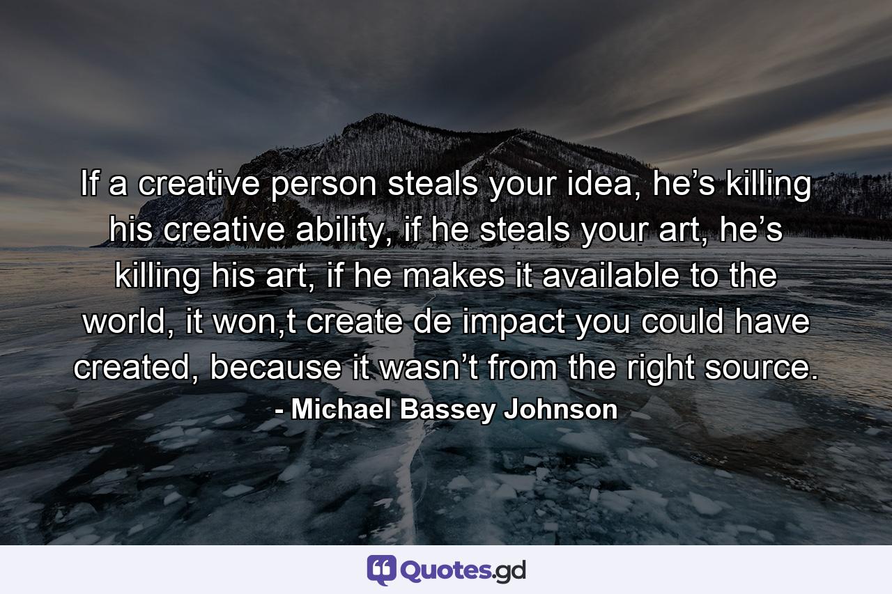 If a creative person steals your idea, he’s killing his creative ability, if he steals your art, he’s killing his art, if he makes it available to the world, it won,t create de impact you could have created, because it wasn’t from the right source. - Quote by Michael Bassey Johnson