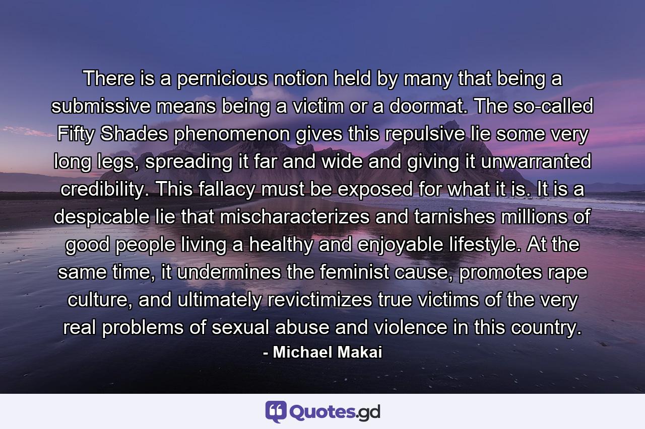 There is a pernicious notion held by many that being a submissive means being a victim or a doormat. The so-called Fifty Shades phenomenon gives this repulsive lie some very long legs, spreading it far and wide and giving it unwarranted credibility. This fallacy must be exposed for what it is. It is a despicable lie that mischaracterizes and tarnishes millions of good people living a healthy and enjoyable lifestyle. At the same time, it undermines the feminist cause, promotes rape culture, and ultimately revictimizes true victims of the very real problems of sexual abuse and violence in this country. - Quote by Michael Makai