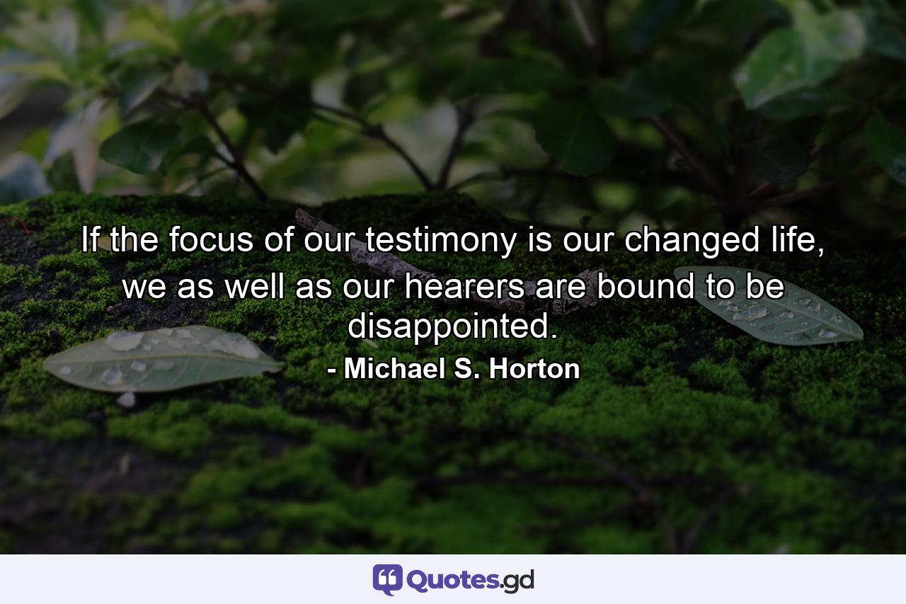 If the focus of our testimony is our changed life, we as well as our hearers are bound to be disappointed. - Quote by Michael S. Horton