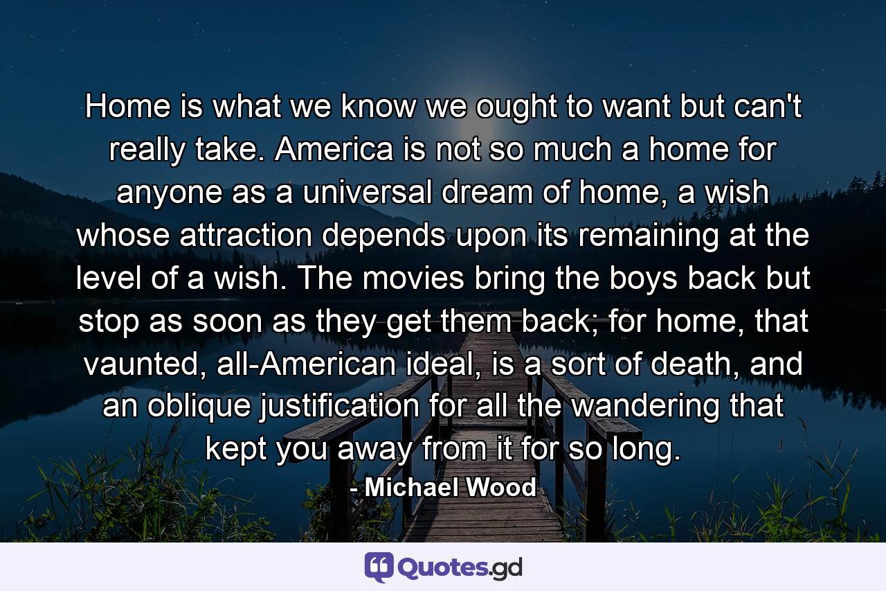 Home is what we know we ought to want but can't really take. America is not so much a home for anyone as a universal dream of home, a wish whose attraction depends upon its remaining at the level of a wish. The movies bring the boys back but stop as soon as they get them back; for home, that vaunted, all-American ideal, is a sort of death, and an oblique justification for all the wandering that kept you away from it for so long. - Quote by Michael Wood