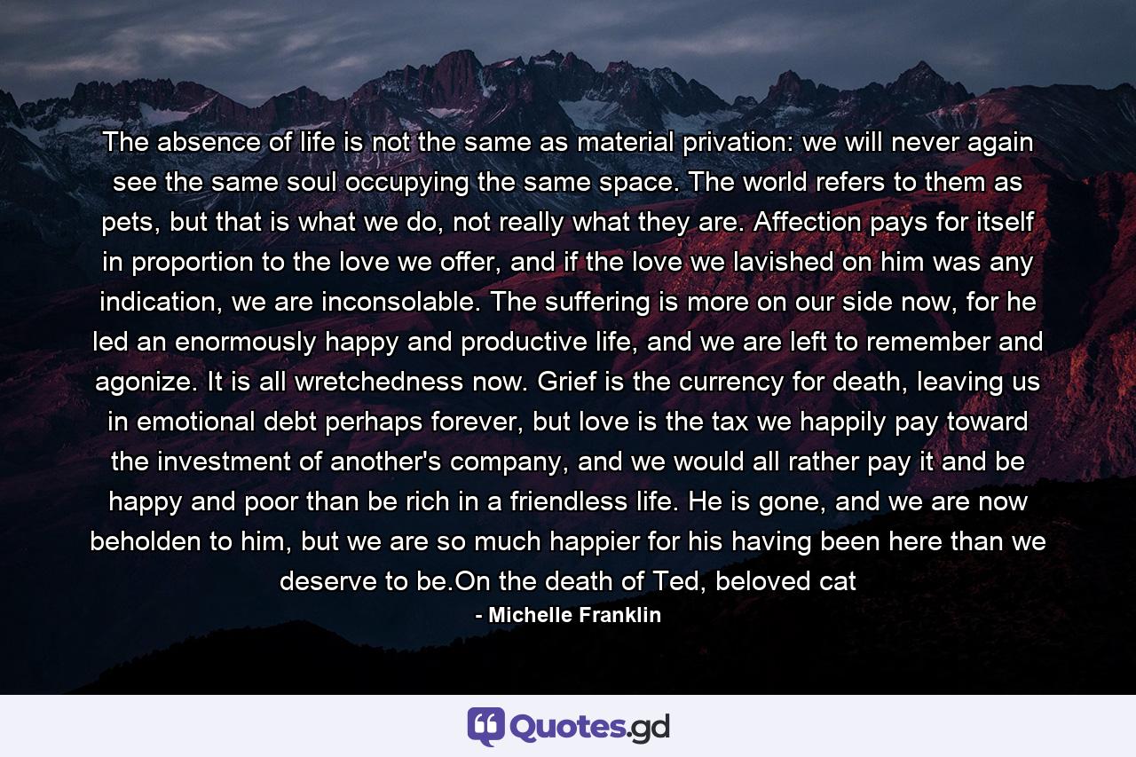 The absence of life is not the same as material privation: we will never again see the same soul occupying the same space. The world refers to them as pets, but that is what we do, not really what they are. Affection pays for itself in proportion to the love we offer, and if the love we lavished on him was any indication, we are inconsolable. The suffering is more on our side now, for he led an enormously happy and productive life, and we are left to remember and agonize. It is all wretchedness now. Grief is the currency for death, leaving us in emotional debt perhaps forever, but love is the tax we happily pay toward the investment of another's company, and we would all rather pay it and be happy and poor than be rich in a friendless life. He is gone, and we are now beholden to him, but we are so much happier for his having been here than we deserve to be.On the death of Ted, beloved cat - Quote by Michelle Franklin