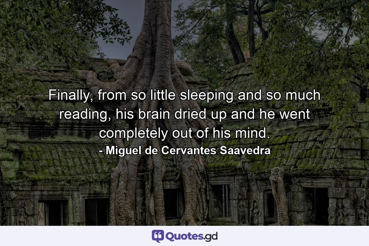 Finally, from so little sleeping and so much reading, his brain dried up and he went completely out of his mind. - Quote by Miguel de Cervantes Saavedra