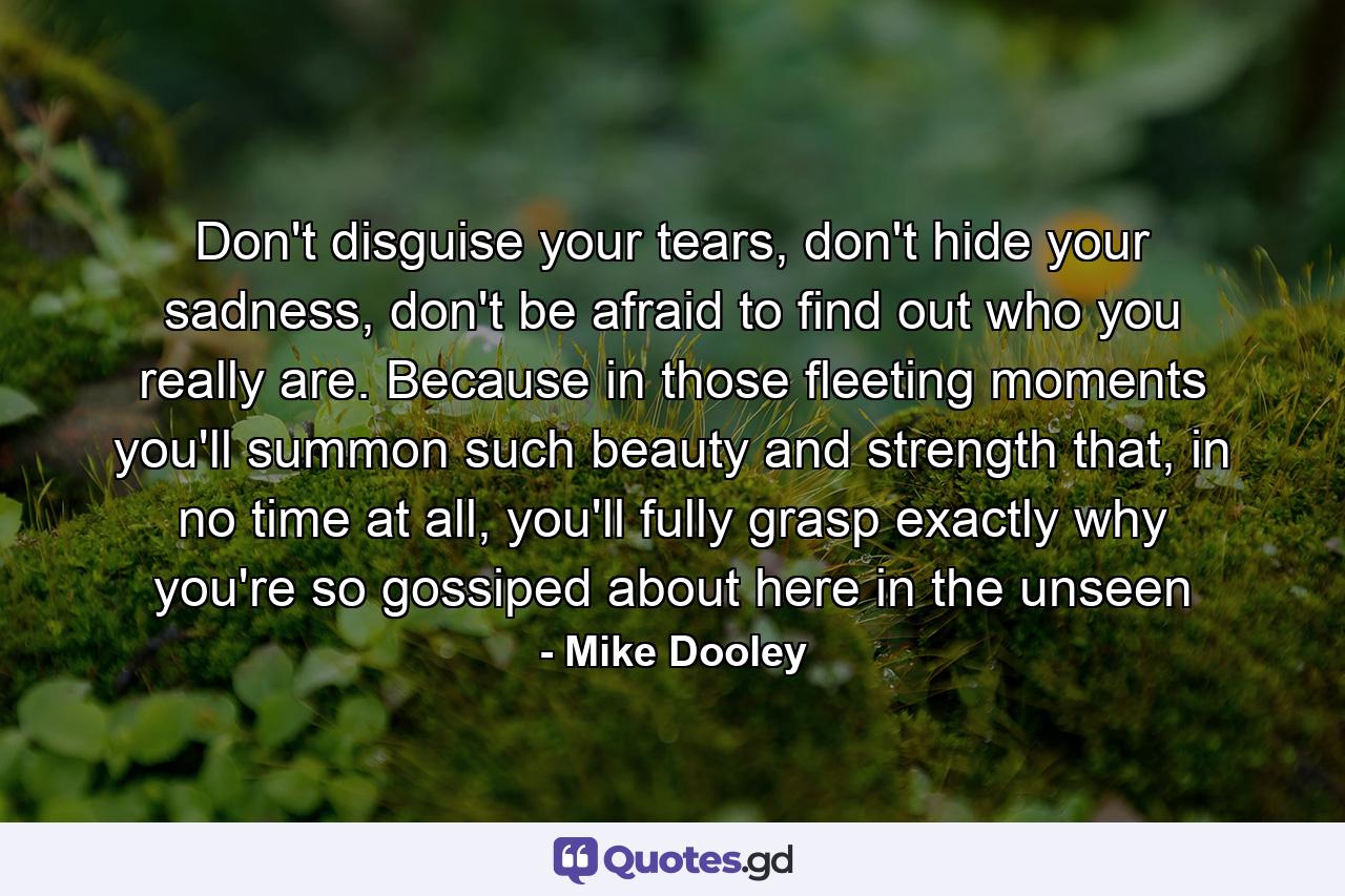 Don't disguise your tears, don't hide your sadness, don't be afraid to find out who you really are. Because in those fleeting moments you'll summon such beauty and strength that, in no time at all, you'll fully grasp exactly why you're so gossiped about here in the unseen - Quote by Mike Dooley