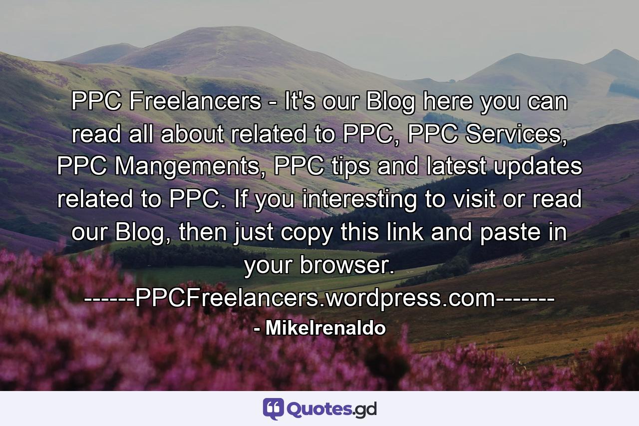 PPC Freelancers - It's our Blog here you can read all about related to PPC, PPC Services, PPC Mangements, PPC tips and latest updates related to PPC. If you interesting to visit or read our Blog, then just copy this link and paste in your browser. ------PPCFreelancers.wordpress.com------- - Quote by Mikelrenaldo