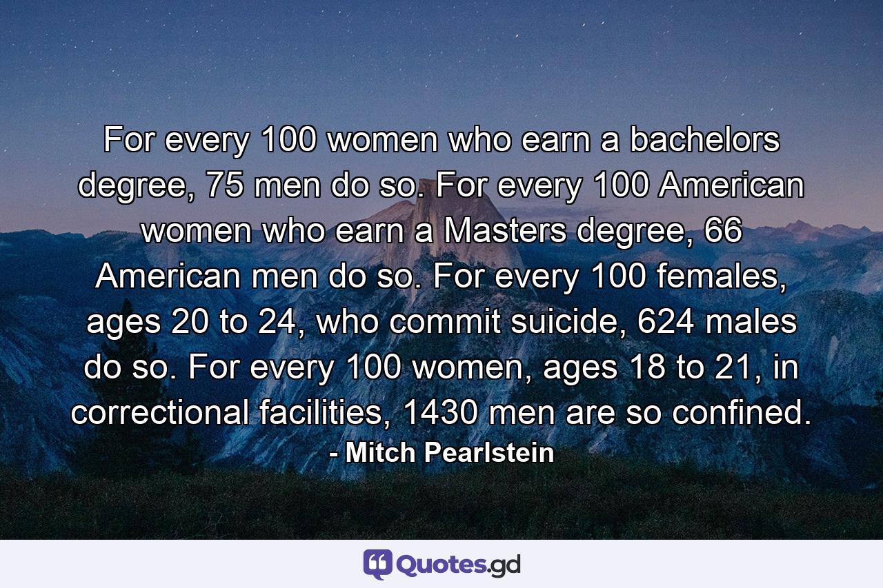 For every 100 women who earn a bachelors degree, 75 men do so. For every 100 American women who earn a Masters degree, 66 American men do so. For every 100 females, ages 20 to 24, who commit suicide, 624 males do so. For every 100 women, ages 18 to 21, in correctional facilities, 1430 men are so confined. - Quote by Mitch Pearlstein