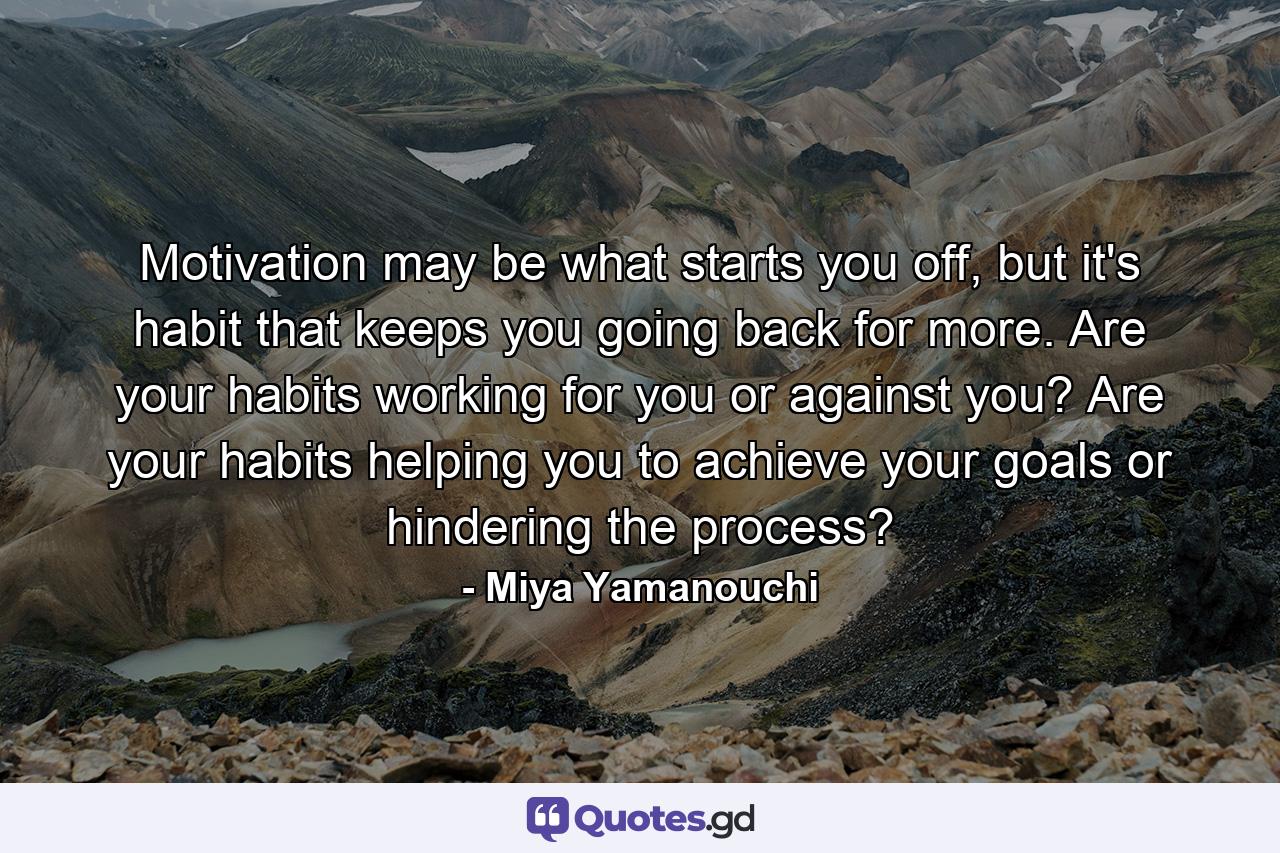 Motivation may be what starts you off, but it's habit that keeps you going back for more. Are your habits working for you or against you? Are your habits helping you to achieve your goals or hindering the process? - Quote by Miya Yamanouchi