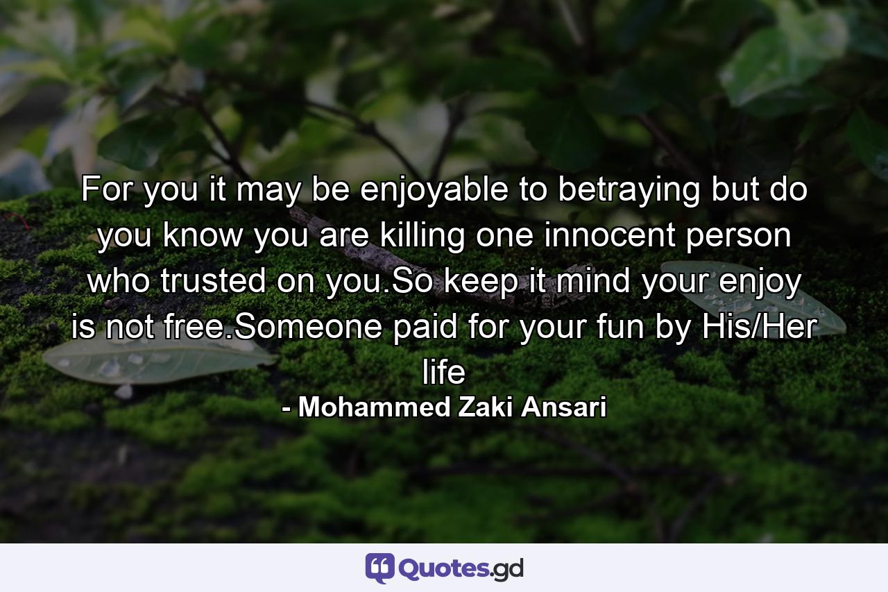 For you it may be enjoyable to betraying but do you know you are killing one innocent person who trusted on you.So keep it mind your enjoy is not free.Someone paid for your fun by His/Her life - Quote by Mohammed Zaki Ansari