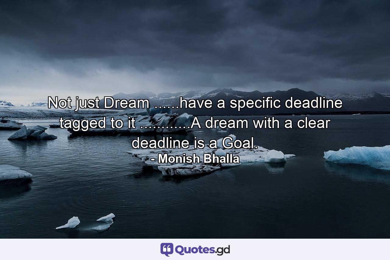 Not just Dream ......have a specific deadline tagged to it ............A dream with a clear deadline is a Goal. - Quote by Monish Bhalla