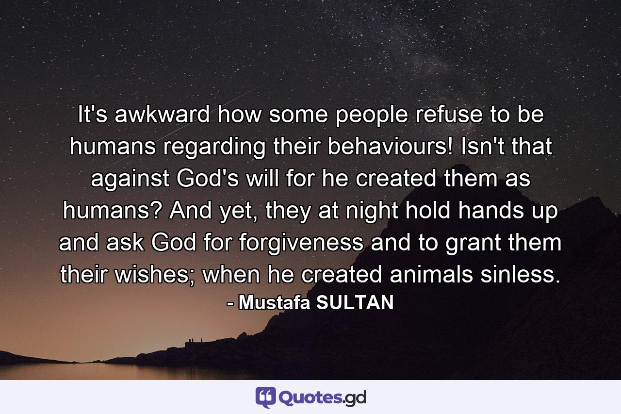 It's awkward how some people refuse to be humans regarding their behaviours! Isn't that against God's will for he created them as humans? And yet, they at night hold hands up and ask God for forgiveness and to grant them their wishes; when he created animals sinless. - Quote by Mustafa SULTAN