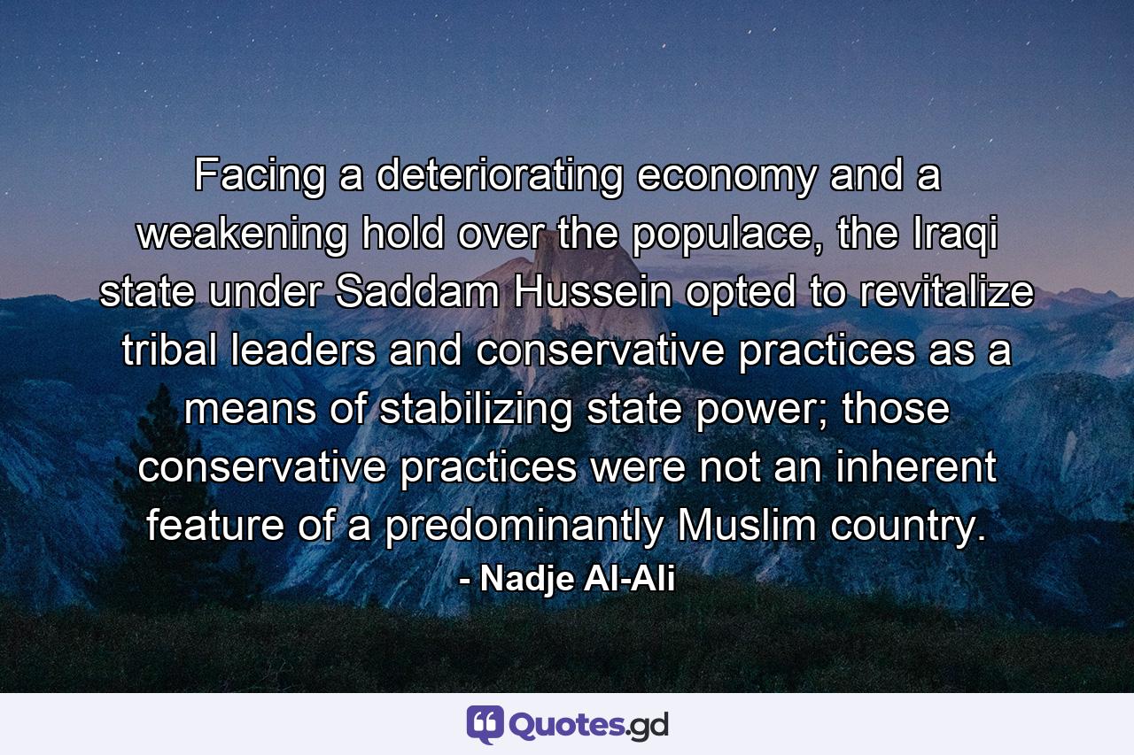 Facing a deteriorating economy and a weakening hold over the populace, the Iraqi state under Saddam Hussein opted to revitalize tribal leaders and conservative practices as a means of stabilizing state power; those conservative practices were not an inherent feature of a predominantly Muslim country. - Quote by Nadje Al-Ali