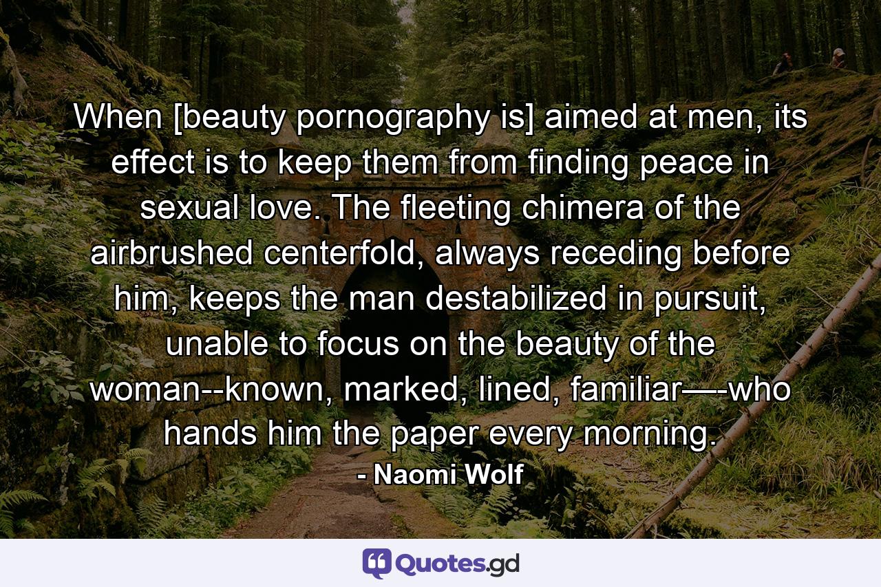 When [beauty pornography is] aimed at men, its effect is to keep them from finding peace in sexual love. The fleeting chimera of the airbrushed centerfold, always receding before him, keeps the man destabilized in pursuit, unable to focus on the beauty of the woman--known, marked, lined, familiar—-who hands him the paper every morning. - Quote by Naomi Wolf