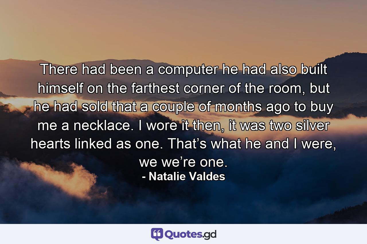 There had been a computer he had also built himself on the farthest corner of the room, but he had sold that a couple of months ago to buy me a necklace. I wore it then, it was two silver hearts linked as one. That’s what he and I were, we we’re one. - Quote by Natalie Valdes