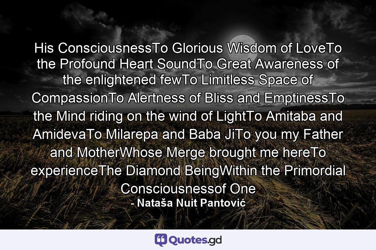 His ConsciousnessTo Glorious Wisdom of LoveTo the Profound Heart SoundTo Great Awareness of the enlightened fewTo Limitless Space of CompassionTo Alertness of Bliss and EmptinessTo the Mind riding on the wind of LightTo Amitaba and AmidevaTo Milarepa and Baba JiTo you my Father and MotherWhose Merge brought me hereTo experienceThe Diamond BeingWithin the Primordial Consciousnessof One - Quote by Nataša Nuit Pantović