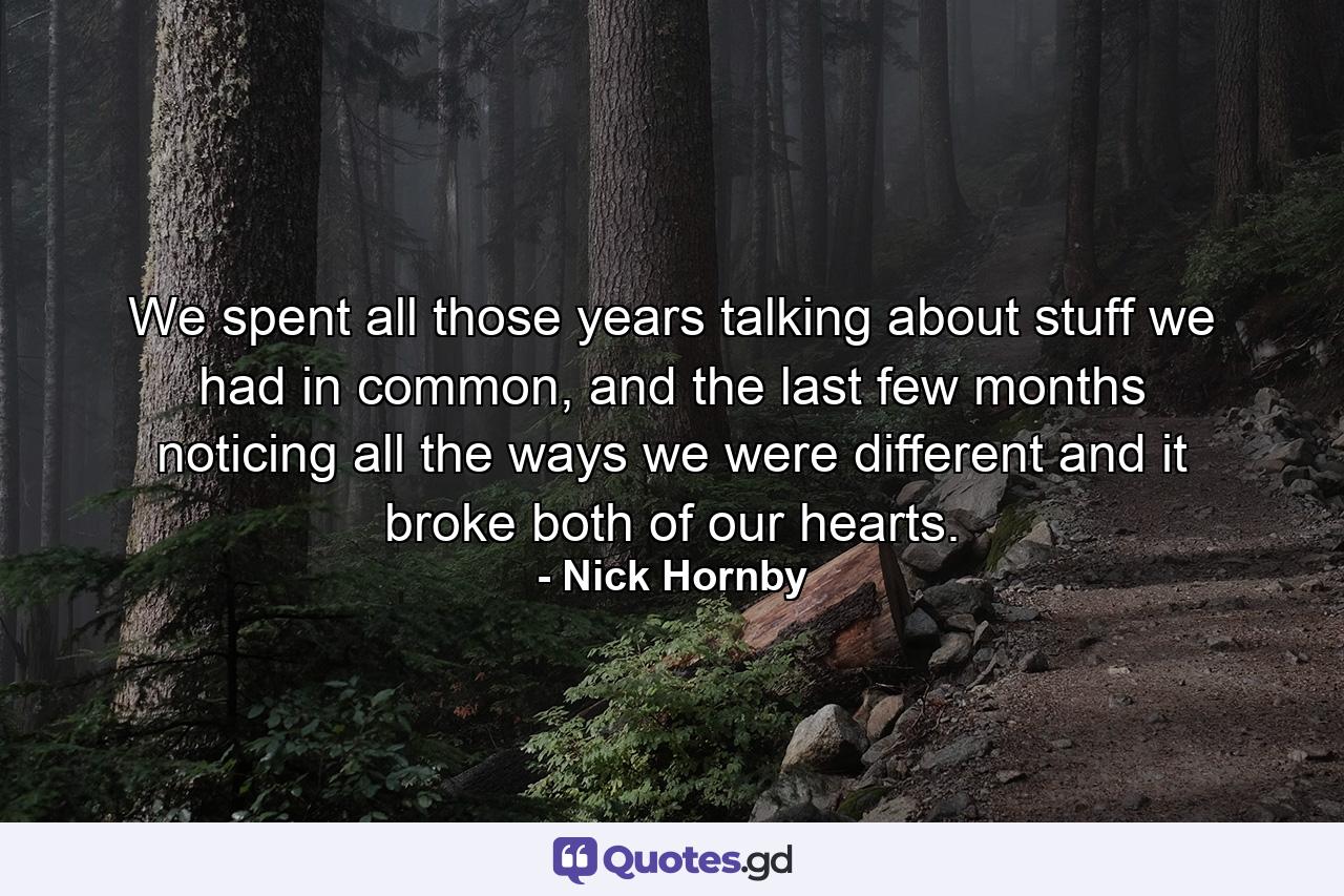 We spent all those years talking about stuff we had in common, and the last few months noticing all the ways we were different and it broke both of our hearts. - Quote by Nick Hornby