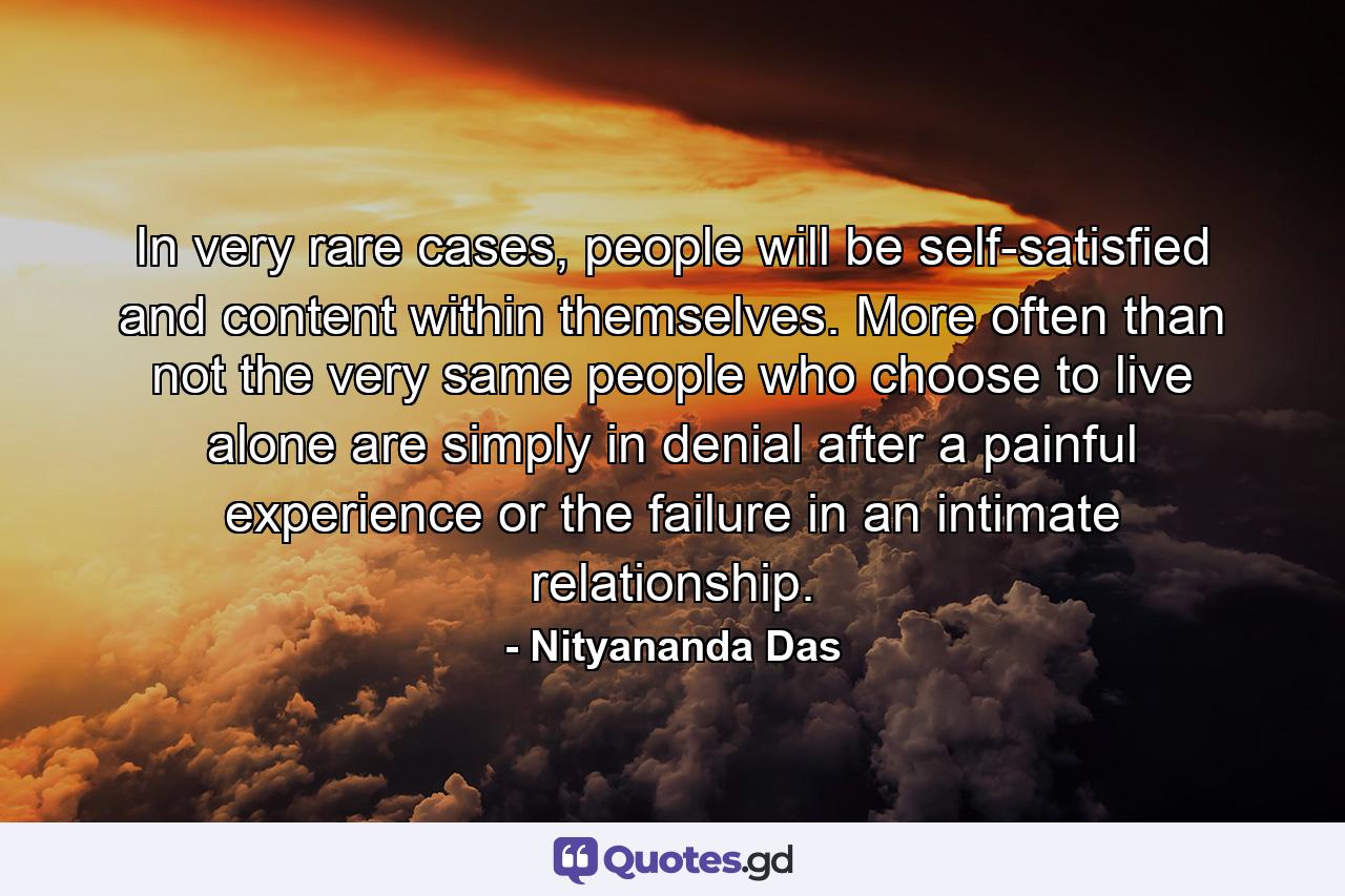 In very rare cases, people will be self-satisfied and content within themselves. More often than not the very same people who choose to live alone are simply in denial after a painful experience or the failure in an intimate relationship. - Quote by Nityananda Das