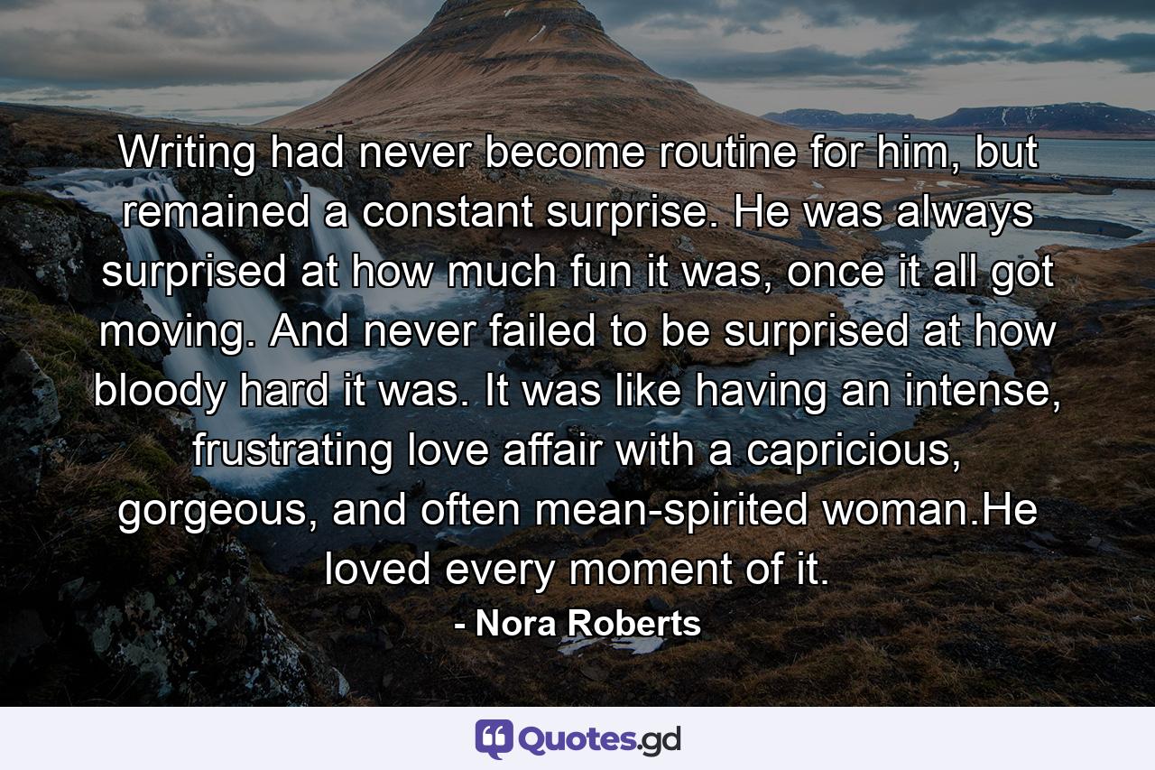 Writing had never become routine for him, but remained a constant surprise. He was always surprised at how much fun it was, once it all got moving. And never failed to be surprised at how bloody hard it was. It was like having an intense, frustrating love affair with a capricious, gorgeous, and often mean-spirited woman.He loved every moment of it. - Quote by Nora Roberts