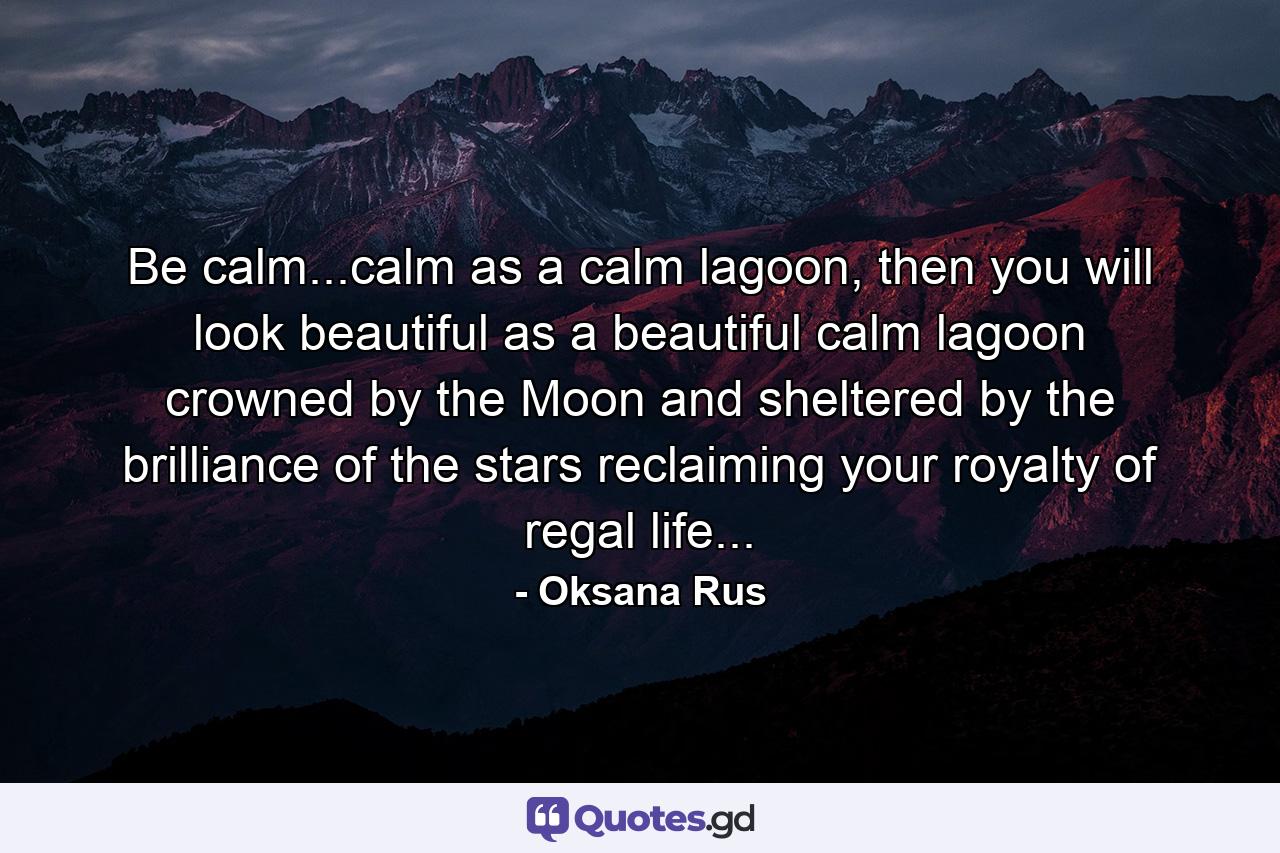 Be calm...calm as a calm lagoon, then you will look beautiful as a beautiful calm lagoon crowned by the Moon and sheltered by the brilliance of the stars reclaiming your royalty of regal life... - Quote by Oksana Rus