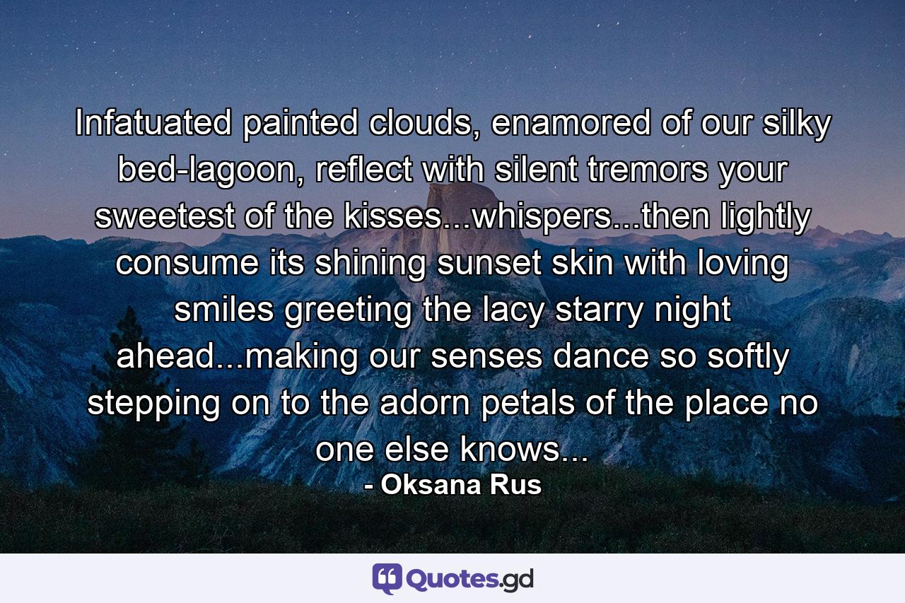 Infatuated painted clouds, enamored of our silky bed-lagoon, reflect with silent tremors your sweetest of the kisses...whispers...then lightly consume its shining sunset skin with loving smiles greeting the lacy starry night ahead...making our senses dance so softly stepping on to the adorn petals of the place no one else knows... - Quote by Oksana Rus