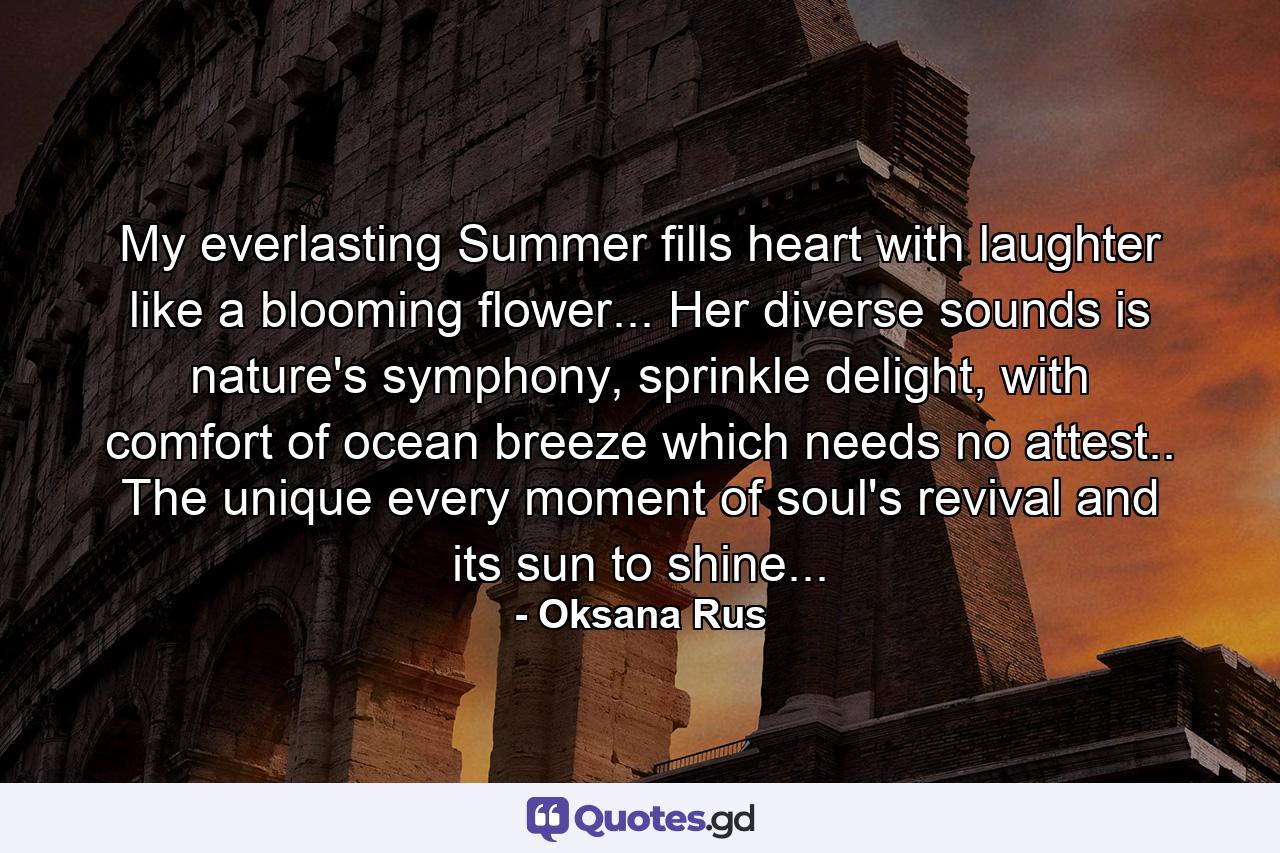 My everlasting Summer fills heart with laughter like a blooming flower... Her diverse sounds is nature's symphony, sprinkle delight, with comfort of ocean breeze which needs no attest.. The unique every moment of soul's revival and its sun to shine... - Quote by Oksana Rus