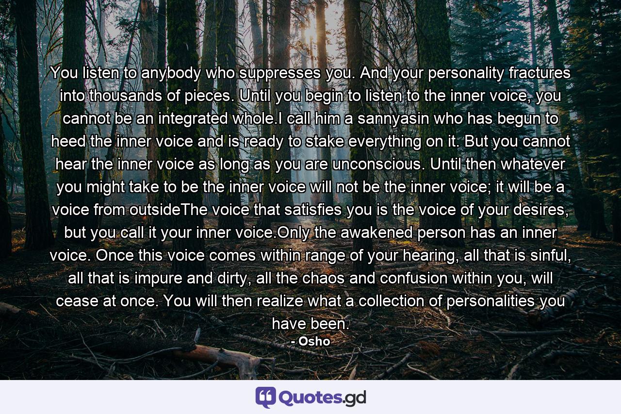 You listen to anybody who suppresses you. And your personality fractures into thousands of pieces. Until you begin to listen to the inner voice, you cannot be an integrated whole.I call him a sannyasin who has begun to heed the inner voice and is ready to stake everything on it. But you cannot hear the inner voice as long as you are unconscious. Until then whatever you might take to be the inner voice will not be the inner voice; it will be a voice from outsideThe voice that satisfies you is the voice of your desires, but you call it your inner voice.Only the awakened person has an inner voice. Once this voice comes within range of your hearing, all that is sinful, all that is impure and dirty, all the chaos and confusion within you, will cease at once. You will then realize what a collection of personalities you have been. - Quote by Osho