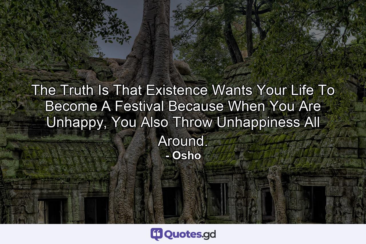 The Truth Is That Existence Wants Your Life To Become A Festival Because When You Are Unhappy, You Also Throw Unhappiness All Around. - Quote by Osho