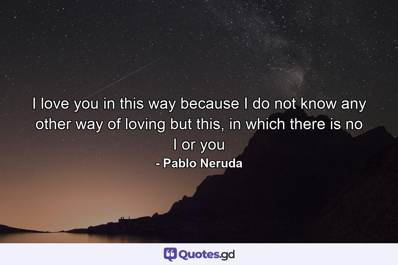 I love you in this way because I do not know any other way of loving but this, in which there is no I or you - Quote by Pablo Neruda