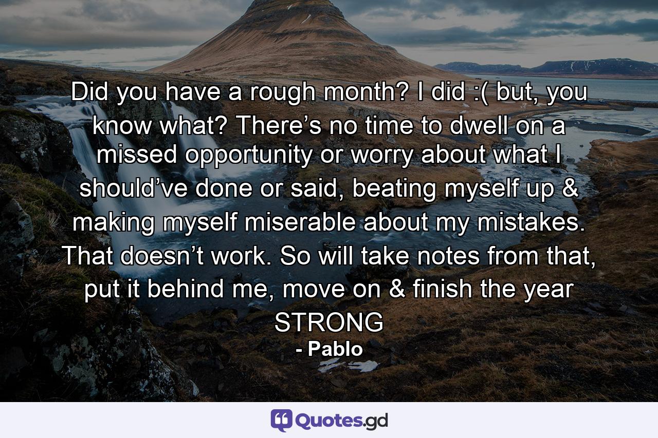 Did you have a rough month? I did :( but, you know what? There’s no time to dwell on a missed opportunity or worry about what I should’ve done or said, beating myself up & making myself miserable about my mistakes. That doesn’t work. So will take notes from that, put it behind me, move on & finish the year STRONG - Quote by Pablo