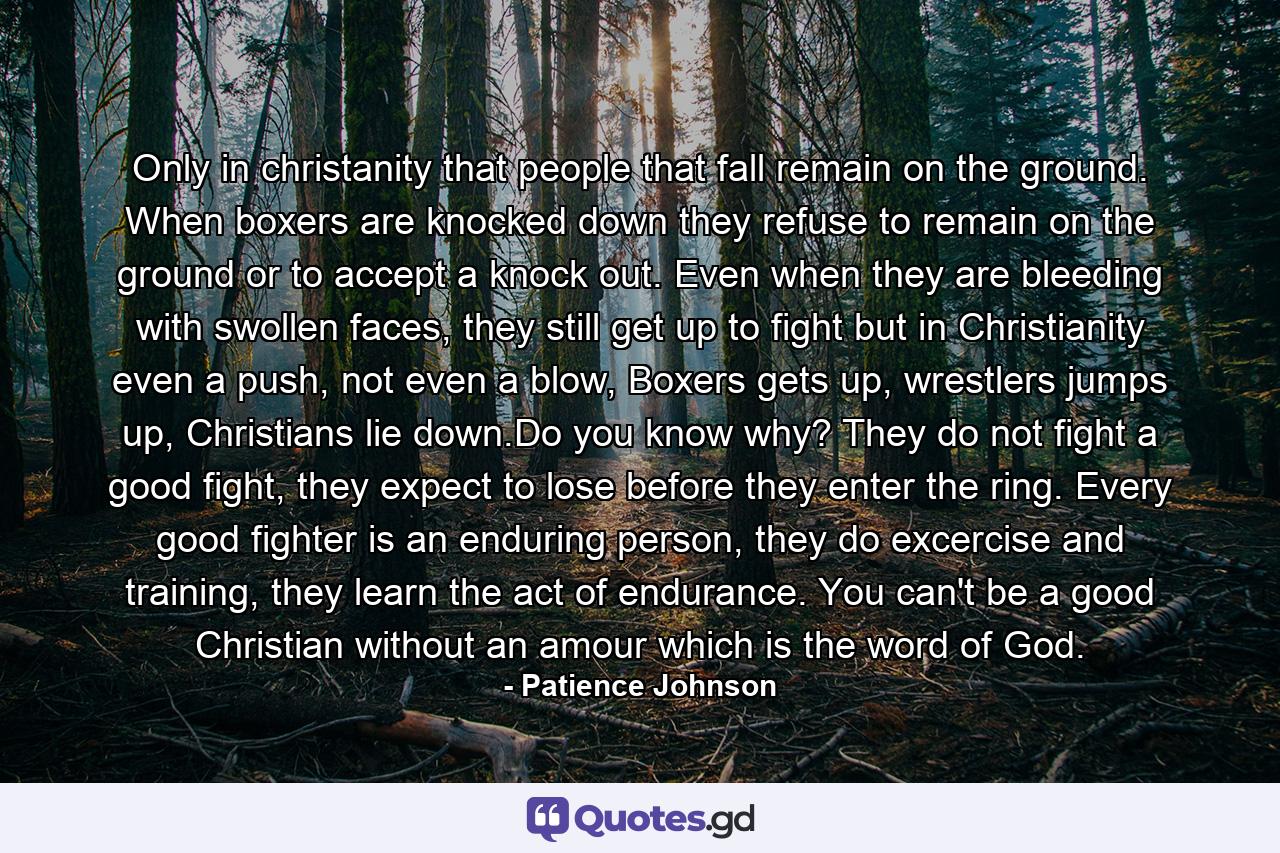 Only in christanity that people that fall remain on the ground. When boxers are knocked down they refuse to remain on the ground or to accept a knock out. Even when they are bleeding with swollen faces, they still get up to fight but in Christianity even a push, not even a blow, Boxers gets up, wrestlers jumps up, Christians lie down.Do you know why? They do not fight a good fight, they expect to lose before they enter the ring. Every good fighter is an enduring person, they do excercise and training, they learn the act of endurance. You can't be a good Christian without an amour which is the word of God. - Quote by Patience Johnson