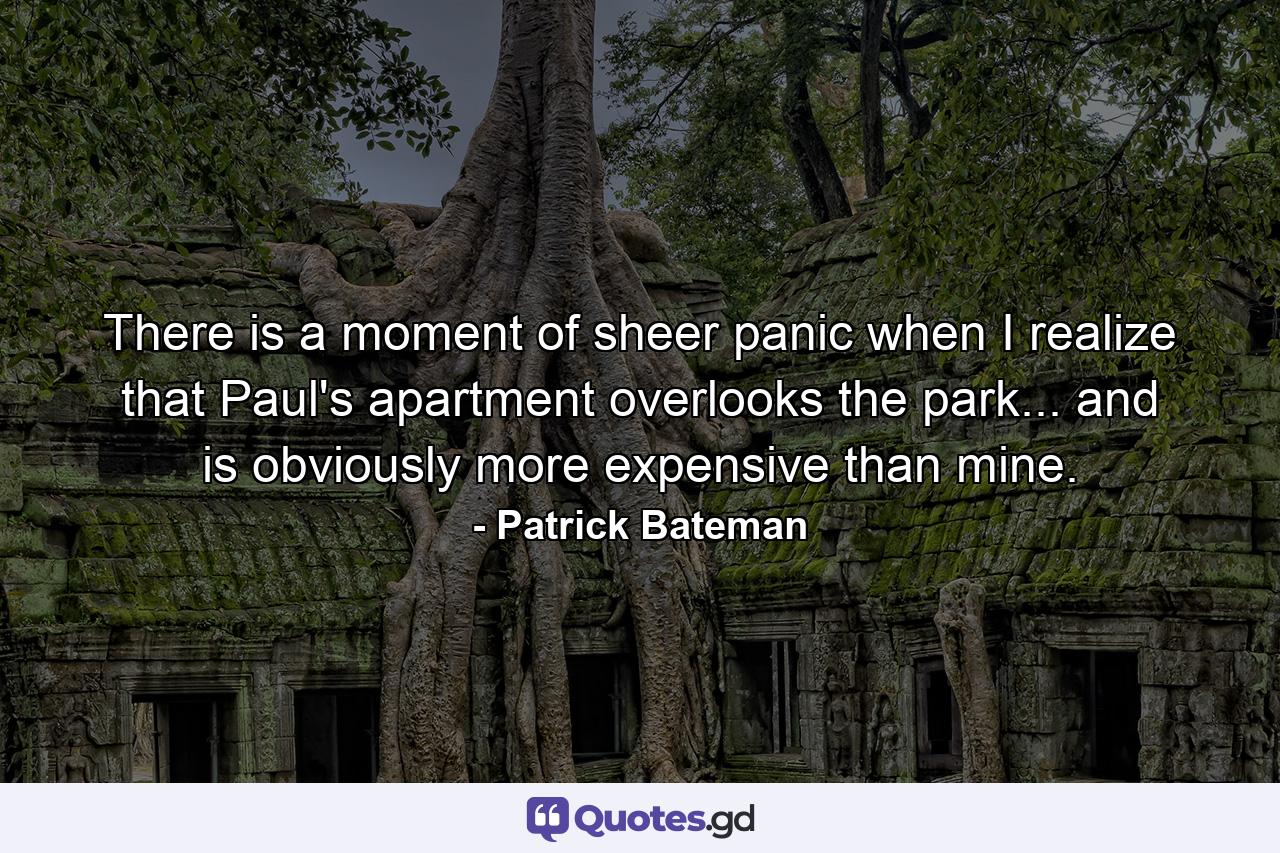 There is a moment of sheer panic when I realize that Paul's apartment overlooks the park... and is obviously more expensive than mine. - Quote by Patrick Bateman