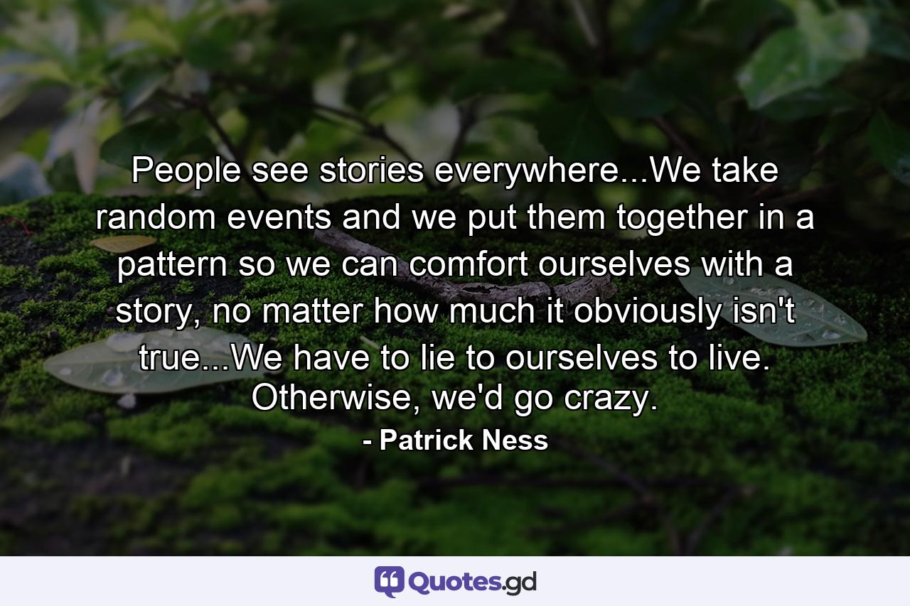 People see stories everywhere...We take random events and we put them together in a pattern so we can comfort ourselves with a story, no matter how much it obviously isn't true...We have to lie to ourselves to live. Otherwise, we'd go crazy. - Quote by Patrick Ness