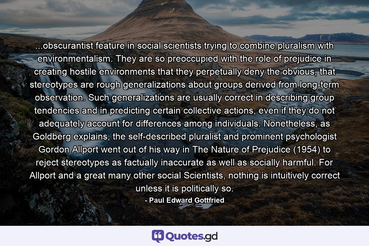 ...obscurantist feature in social scientists trying to combine pluralism with environmentalism. They are so preoccupied with the role of prejudice in creating hostile environments that they perpetually deny the obvious, that stereotypes are rough generalizations about groups derived from long-term observation. Such generalizations are usually correct in describing group tendencies and in predicting certain collective actions, even if they do not adequately account for differences among individuals. Nonetheless, as Goldberg explains, the self-described pluralist and prominent psychologist Gordon Allport went out of his way in The Nature of Prejudice (1954) to reject stereotypes as factually inaccurate as well as socially harmful. For Allport and a great many other social Scientists, nothing is intuitively correct unless it is politically so. - Quote by Paul Edward Gottfried