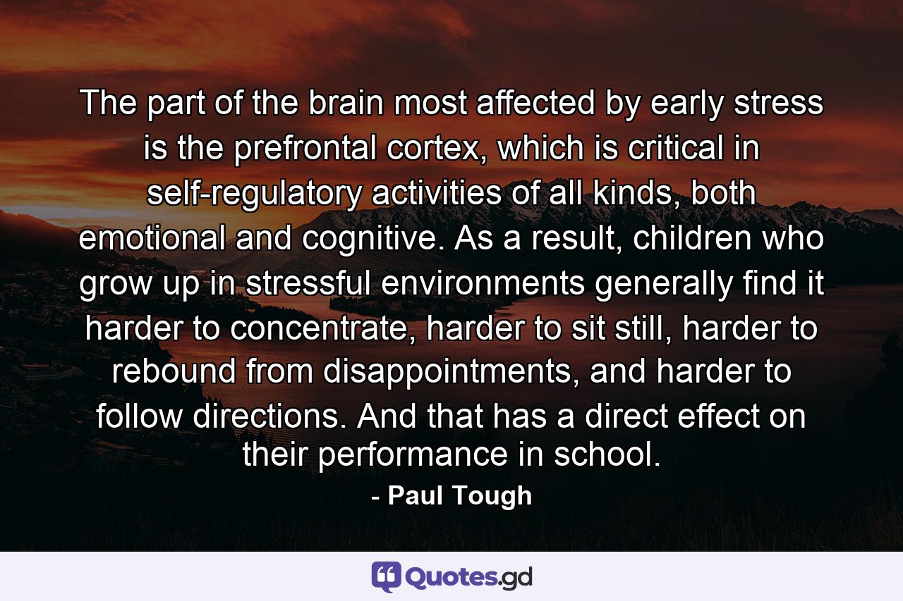 The part of the brain most affected by early stress is the prefrontal cortex, which is critical in self-regulatory activities of all kinds, both emotional and cognitive. As a result, children who grow up in stressful environments generally find it harder to concentrate, harder to sit still, harder to rebound from disappointments, and harder to follow directions. And that has a direct effect on their performance in school. - Quote by Paul Tough