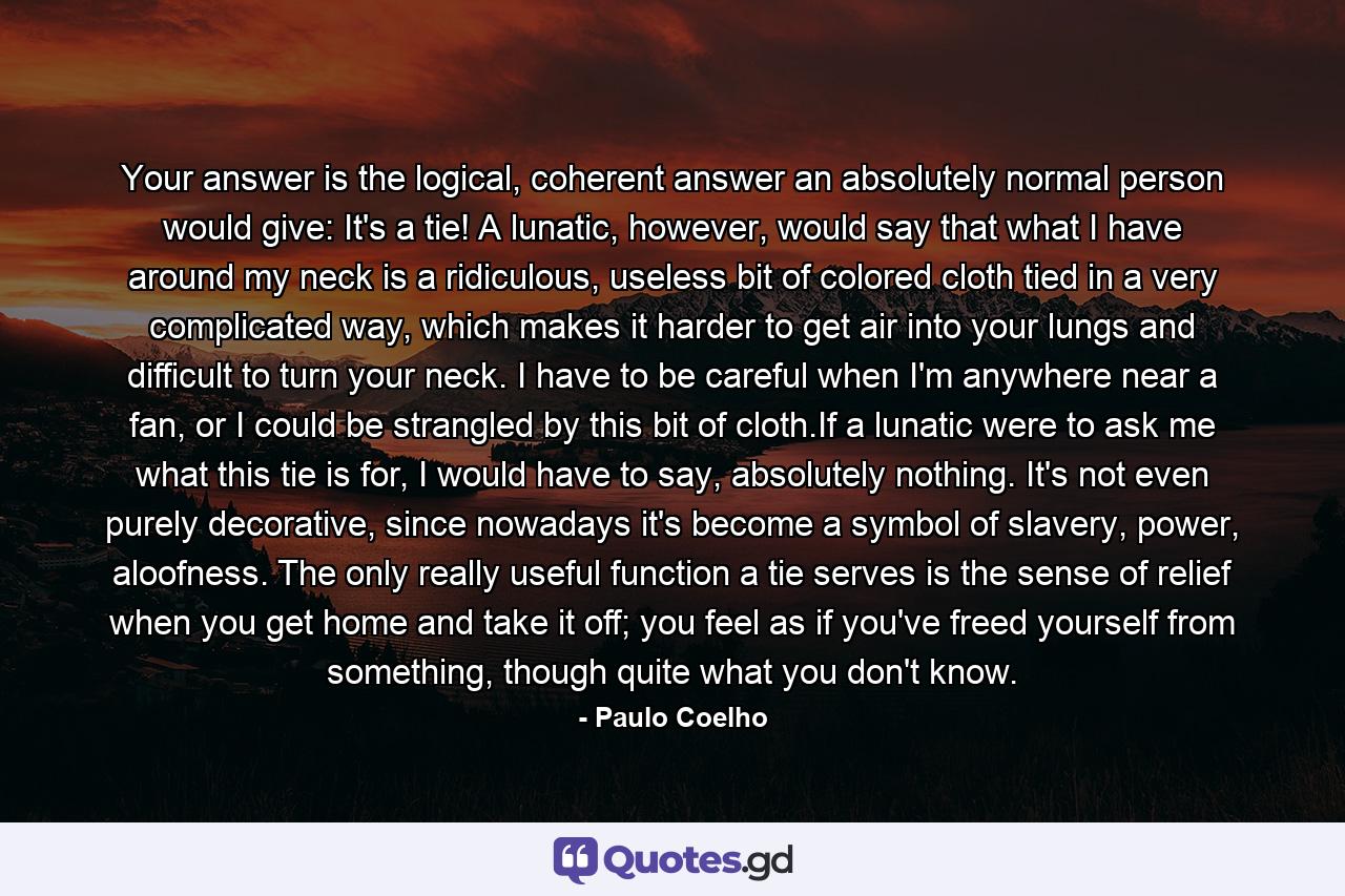 Your answer is the logical, coherent answer an absolutely normal person would give: It's a tie! A lunatic, however, would say that what I have around my neck is a ridiculous, useless bit of colored cloth tied in a very complicated way, which makes it harder to get air into your lungs and difficult to turn your neck. I have to be careful when I'm anywhere near a fan, or I could be strangled by this bit of cloth.If a lunatic were to ask me what this tie is for, I would have to say, absolutely nothing. It's not even purely decorative, since nowadays it's become a symbol of slavery, power, aloofness. The only really useful function a tie serves is the sense of relief when you get home and take it off; you feel as if you've freed yourself from something, though quite what you don't know. - Quote by Paulo Coelho