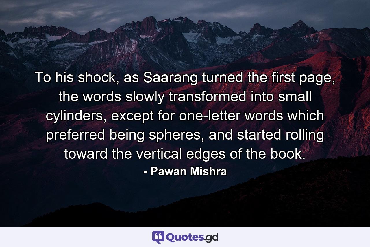 To his shock, as Saarang turned the first page, the words slowly transformed into small cylinders, except for one-letter words which preferred being spheres, and started rolling toward the vertical edges of the book. - Quote by Pawan Mishra