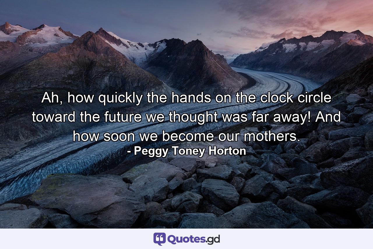 Ah, how quickly the hands on the clock circle toward the future we thought was far away! And how soon we become our mothers. - Quote by Peggy Toney Horton