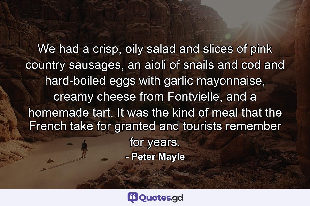 We had a crisp, oily salad and slices of pink country sausages, an aioli of snails and cod and hard-boiled eggs with garlic mayonnaise, creamy cheese from Fontvielle, and a homemade tart. It was the kind of meal that the French take for granted and tourists remember for years. - Quote by Peter Mayle