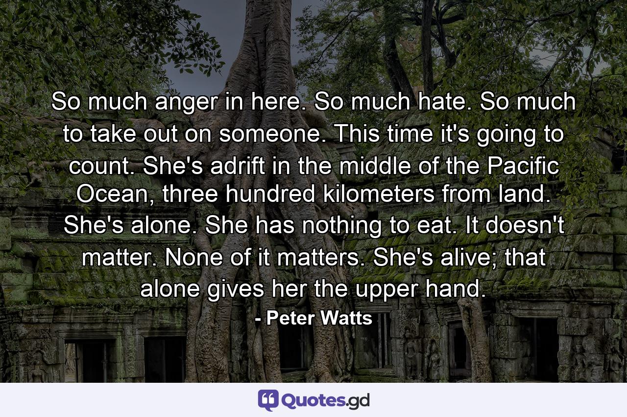 So much anger in here. So much hate. So much to take out on someone. This time it's going to count. She's adrift in the middle of the Pacific Ocean, three hundred kilometers from land. She's alone. She has nothing to eat. It doesn't matter. None of it matters. She's alive; that alone gives her the upper hand. - Quote by Peter Watts