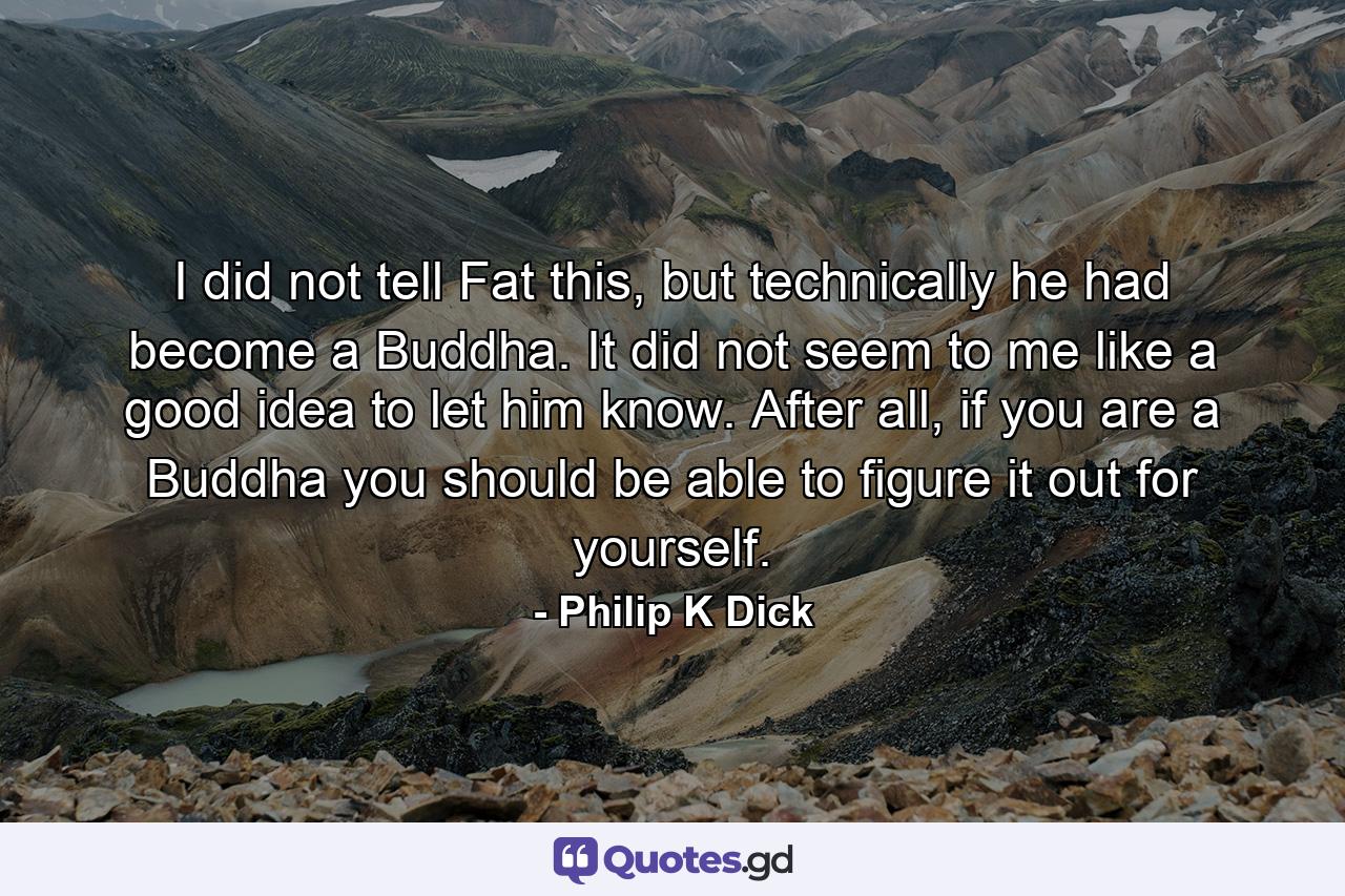 I did not tell Fat this, but technically he had become a Buddha. It did not seem to me like a good idea to let him know. After all, if you are a Buddha you should be able to figure it out for yourself. - Quote by Philip K Dick