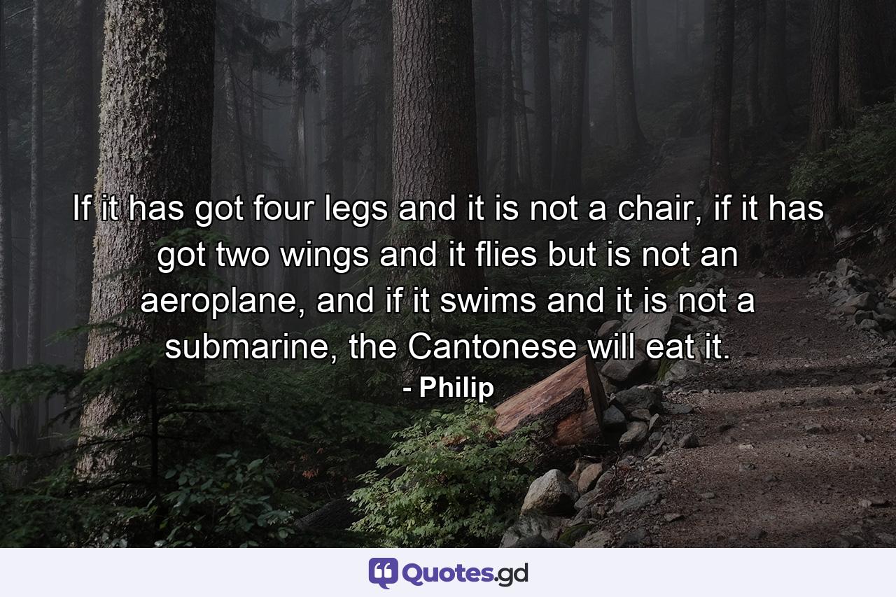 If it has got four legs and it is not a chair, if it has got two wings and it flies but is not an aeroplane, and if it swims and it is not a submarine, the Cantonese will eat it. - Quote by Philip