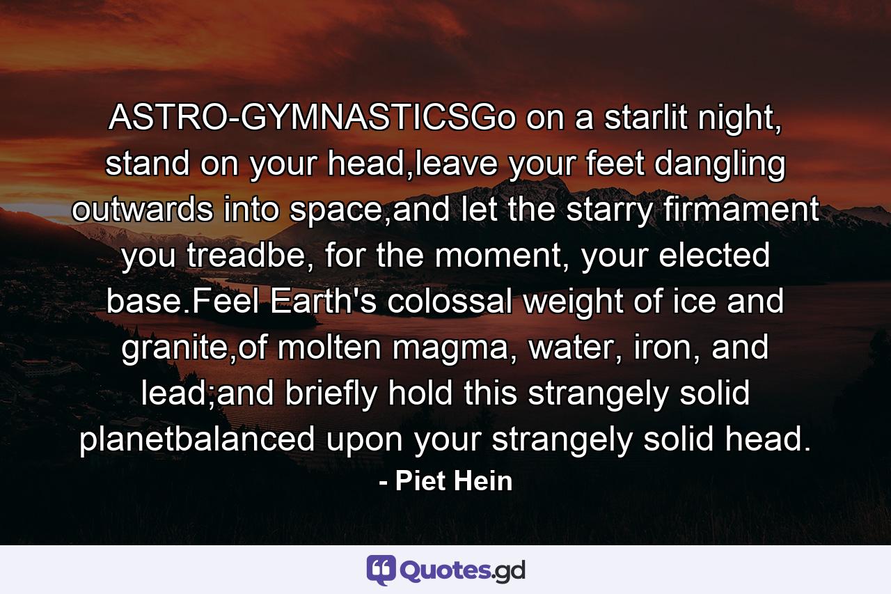 ASTRO-GYMNASTICSGo on a starlit night, stand on your head,leave your feet dangling outwards into space,and let the starry firmament you treadbe, for the moment, your elected base.Feel Earth's colossal weight of ice and granite,of molten magma, water, iron, and lead;and briefly hold this strangely solid planetbalanced upon your strangely solid head. - Quote by Piet Hein