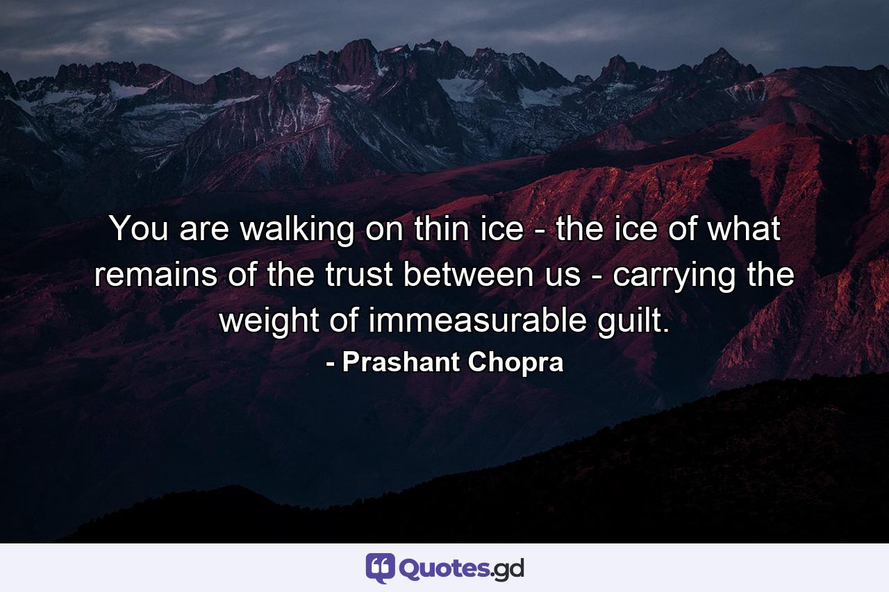 You are walking on thin ice - the ice of what remains of the trust between us - carrying the weight of immeasurable guilt. - Quote by Prashant Chopra