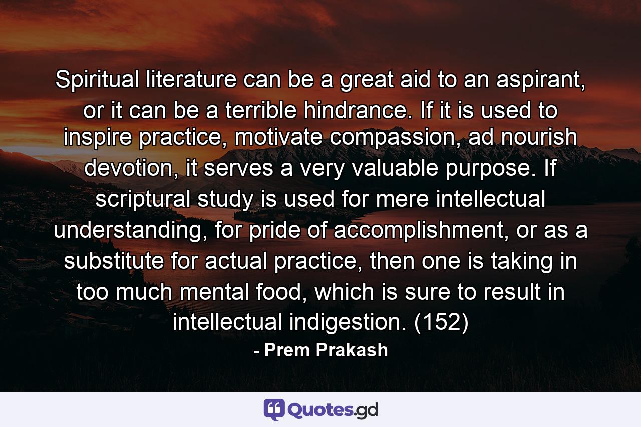 Spiritual literature can be a great aid to an aspirant, or it can be a terrible hindrance. If it is used to inspire practice, motivate compassion, ad nourish devotion, it serves a very valuable purpose. If scriptural study is used for mere intellectual understanding, for pride of accomplishment, or as a substitute for actual practice, then one is taking in too much mental food, which is sure to result in intellectual indigestion. (152) - Quote by Prem Prakash