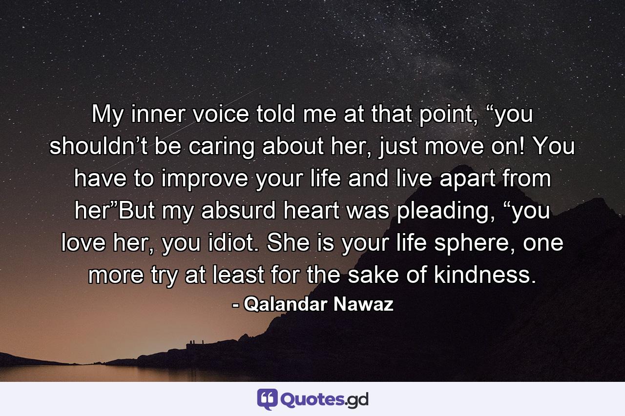 My inner voice told me at that point, “you shouldn’t be caring about her, just move on! You have to improve your life and live apart from her”But my absurd heart was pleading, “you love her, you idiot. She is your life sphere, one more try at least for the sake of kindness. - Quote by Qalandar Nawaz