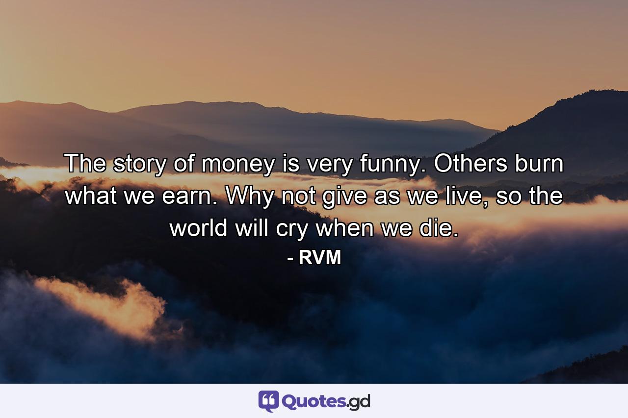 The story of money is very funny. Others burn what we earn. Why not give as we live, so the world will cry when we die. - Quote by RVM