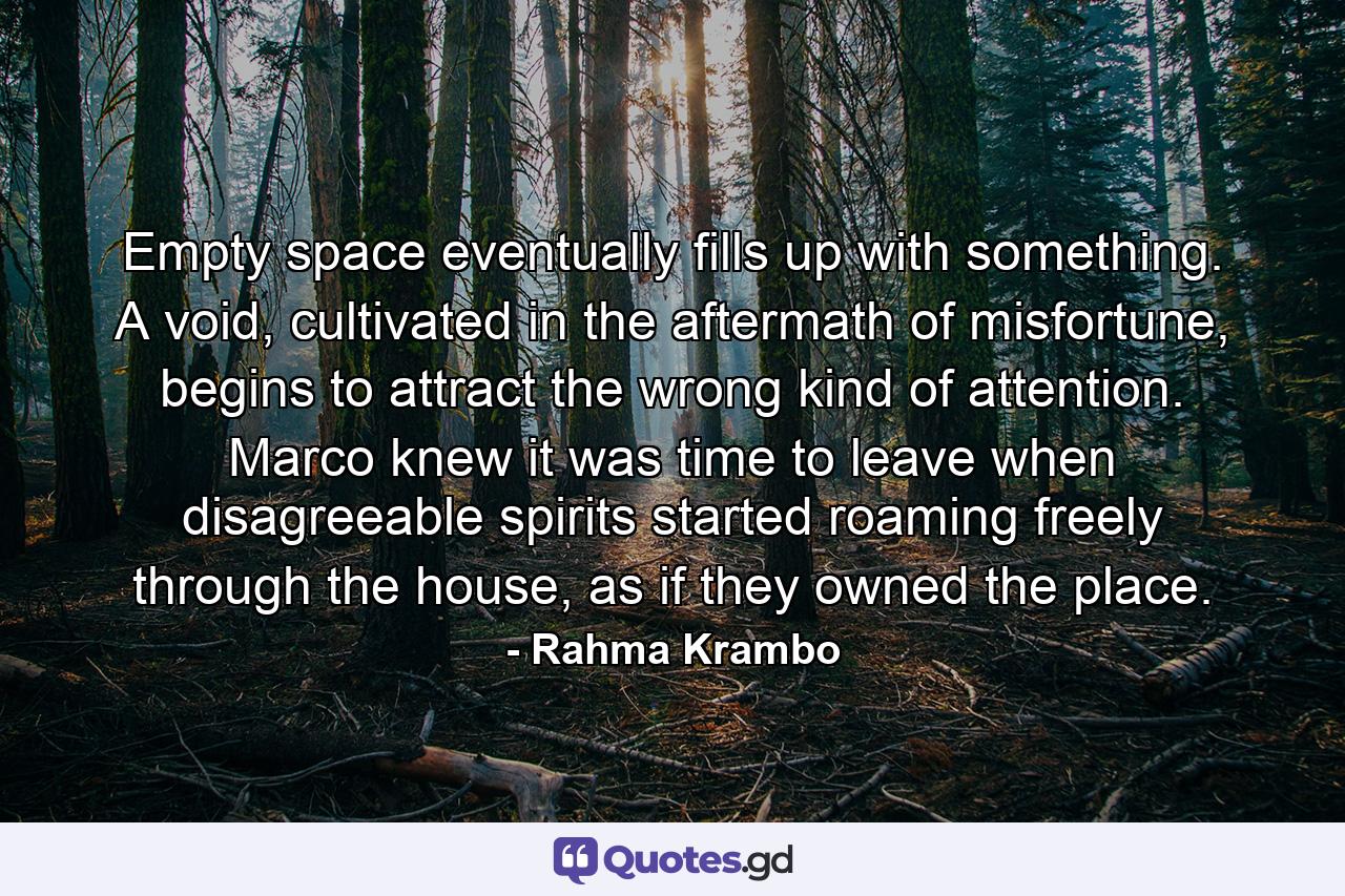 Empty space eventually fills up with something. A void, cultivated in the aftermath of misfortune, begins to attract the wrong kind of attention. Marco knew it was time to leave when disagreeable spirits started roaming freely through the house, as if they owned the place. - Quote by Rahma Krambo