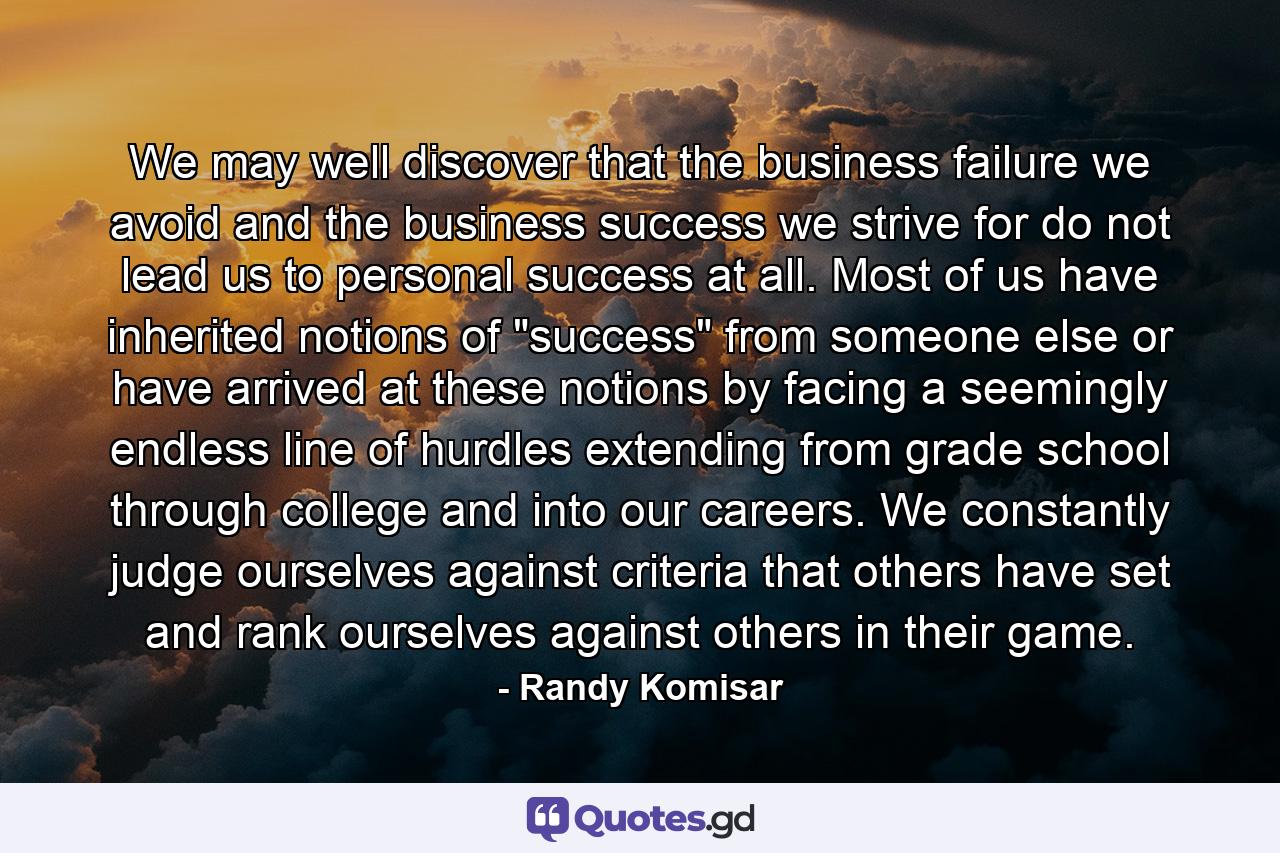 We may well discover that the business failure we avoid and the business success we strive for do not lead us to personal success at all. Most of us have inherited notions of 