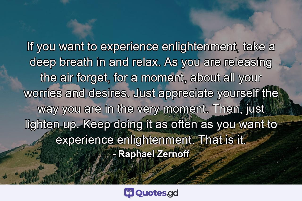 If you want to experience enlightenment, take a deep breath in and relax. As you are releasing the air forget, for a moment, about all your worries and desires. Just appreciate yourself the way you are in the very moment. Then, just lighten up. Keep doing it as often as you want to experience enlightenment. That is it. - Quote by Raphael Zernoff